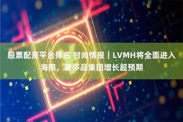 股票配资平台排名 时尚情报|LVMH将全面进入海南,奢侈品集团增长超预期