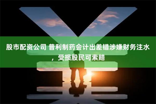 股市配资公司 普利制药会计出差错涉嫌财务注水,受损股民可索赔
