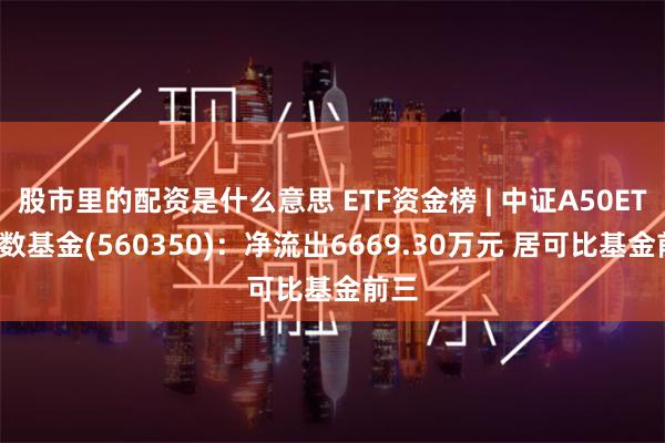 股市里的配资是什么意思 ETF资金榜 | 中证A50ETF指数基金(560350):净流出6669.30万元 居可比基金前三
