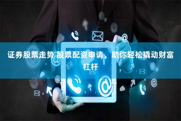 证券股票走势 股票配资申请,助你轻松撬动财富杠杆