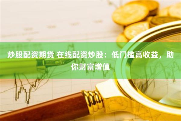 炒股配资期货 在线配资炒股:低门槛高收益,助你财富增值