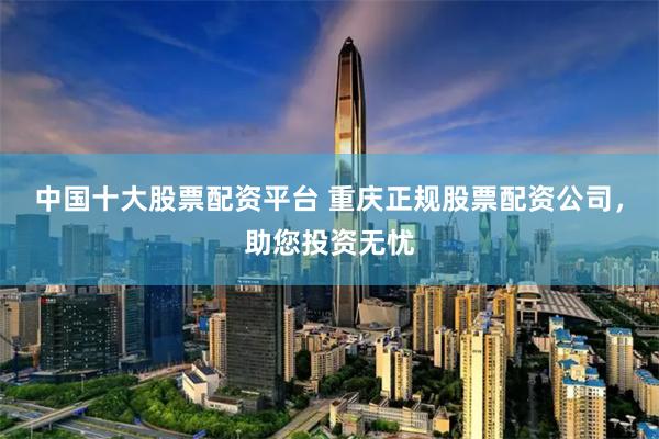 中国十大股票配资平台 重庆正规股票配资公司,助您投资无忧