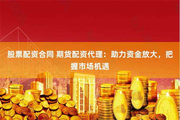 股票配资合同 期货配资代理:助力资金放大,把握市场机遇