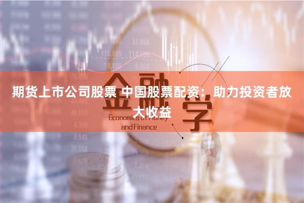 期货上市公司股票 中国股票配资:助力投资者放大收益