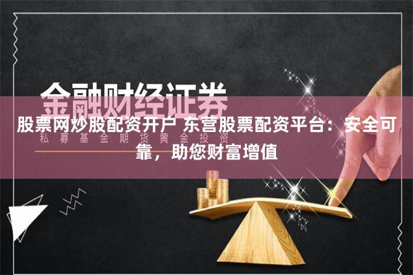 股票网炒股配资开户 东营股票配资平台：安全可靠，助您财富增值