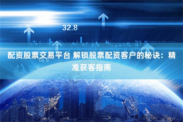 配资股票交易平台 解锁股票配资客户的秘诀：精准获客指南