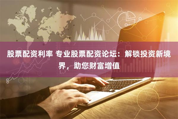 股票配资利率 专业股票配资论坛：解锁投资新境界，助您财富增值
