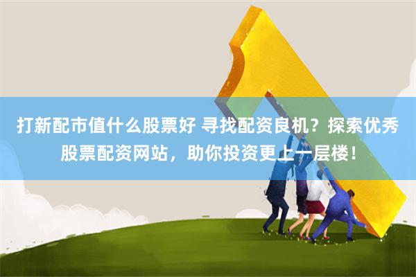 打新配市值什么股票好 寻找配资良机？探索优秀股票配资网站，助你投资更上一层楼！