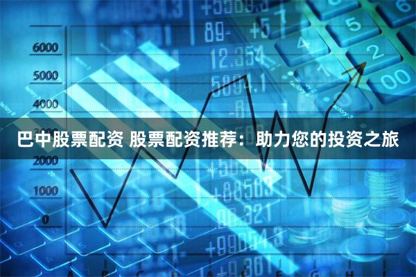 巴中股票配资 股票配资推荐：助力您的投资之旅