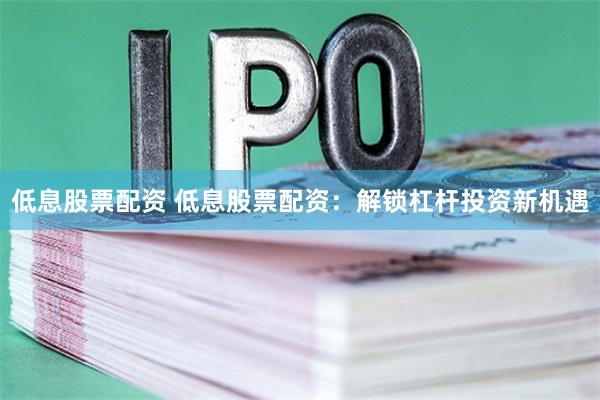 低息股票配资 低息股票配资：解锁杠杆投资新机遇