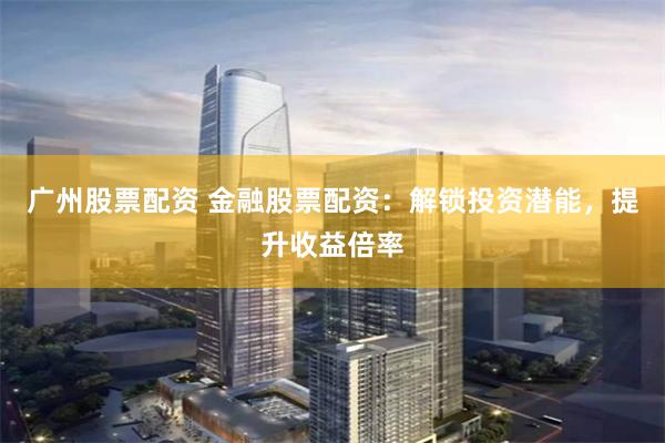 广州股票配资 金融股票配资：解锁投资潜能，提升收益倍率