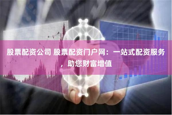 股票配资公司 股票配资门户网：一站式配资服务，助您财富增值