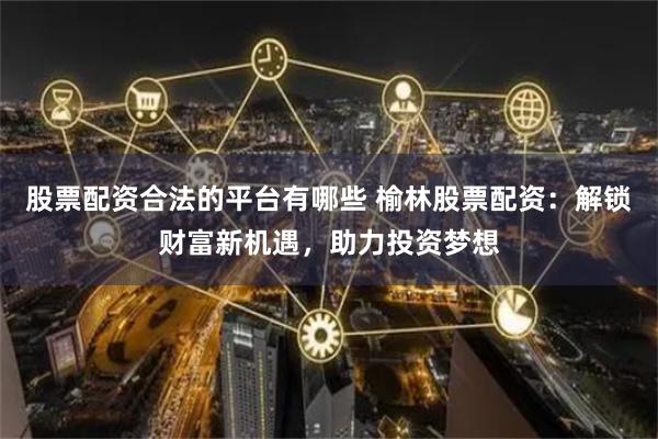 股票配资合法的平台有哪些 榆林股票配资：解锁财富新机遇，助力投资梦想