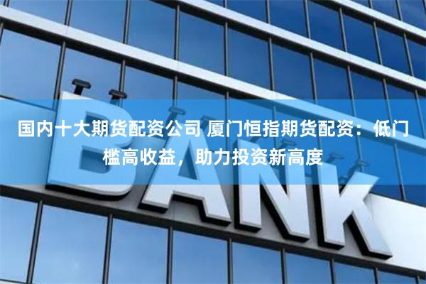 国内十大期货配资公司 厦门恒指期货配资：低门槛高收益，助力投资新高度