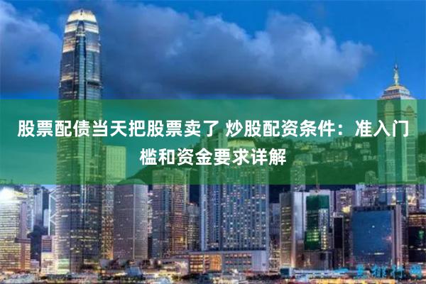 股票配债当天把股票卖了 炒股配资条件：准入门槛和资金要求详解