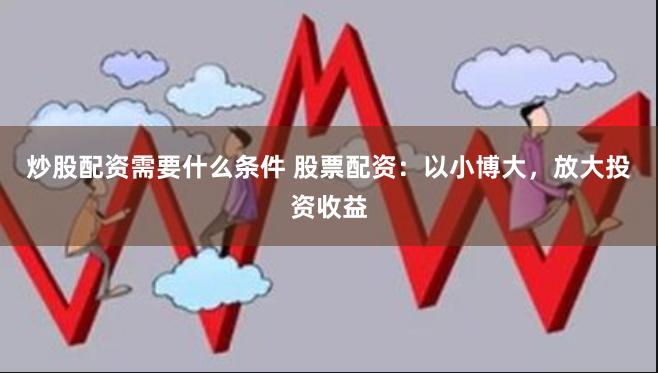 炒股配资需要什么条件 股票配资：以小博大，放大投资收益