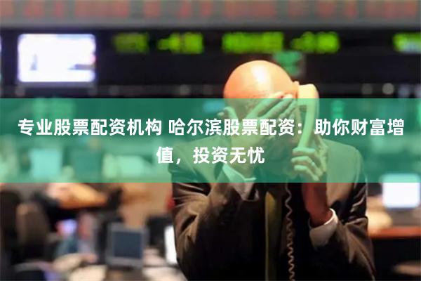 专业股票配资机构 哈尔滨股票配资：助你财富增值，投资无忧