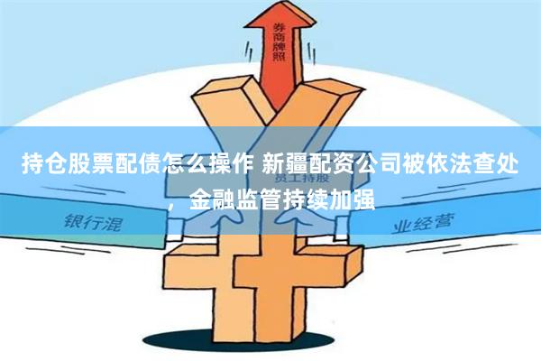 持仓股票配债怎么操作 新疆配资公司被依法查处，金融监管持续加强