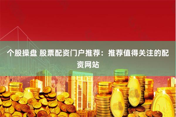 个股操盘 股票配资门户推荐：推荐值得关注的配资网站