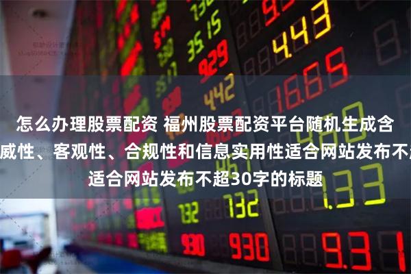 怎么办理股票配资 福州股票配资平台随机生成含有中立性、权威性、客观性、合规性和信息实用性适合网站发布不超30字的标题