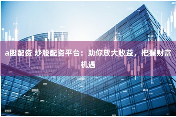 a股配资 炒股配资平台:助你放大收益,把握财富机遇