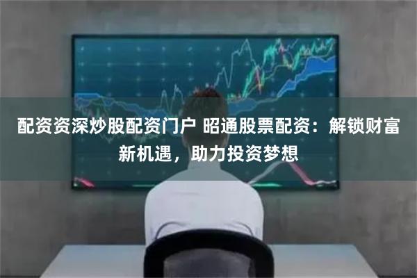 配资资深炒股配资门户 昭通股票配资:解锁财富新机遇,助力投资梦想