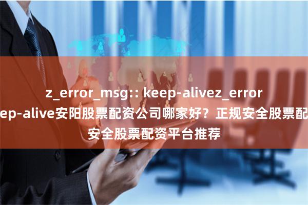 z_error_msg:: keep-alivez_error_msg:: keep-alive安阳股票配资公司哪家好？正规安全股票配资平台推荐
