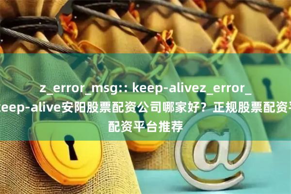 z_error_msg:: keep-alivez_error_msg:: keep-alive安阳股票配资公司哪家好?正规股票配资平台推荐