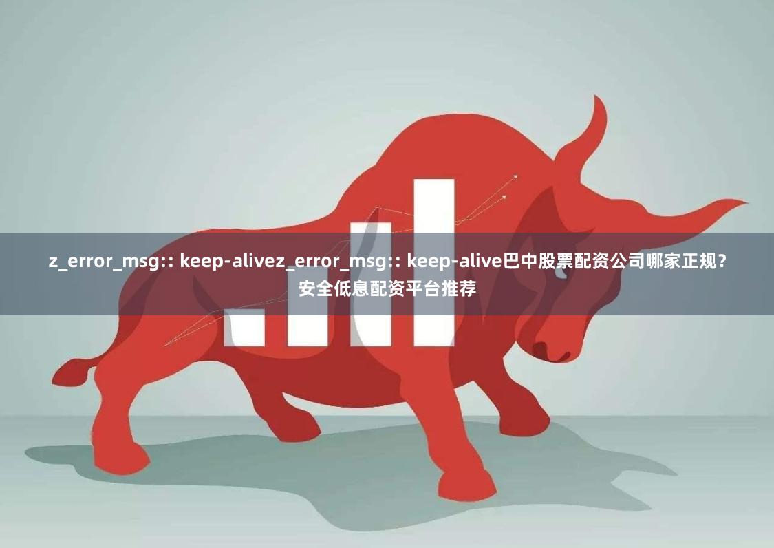 z_error_msg:: keep-alivez_error_msg:: keep-alive巴中股票配资公司哪家正规?安全低息配资平台推荐