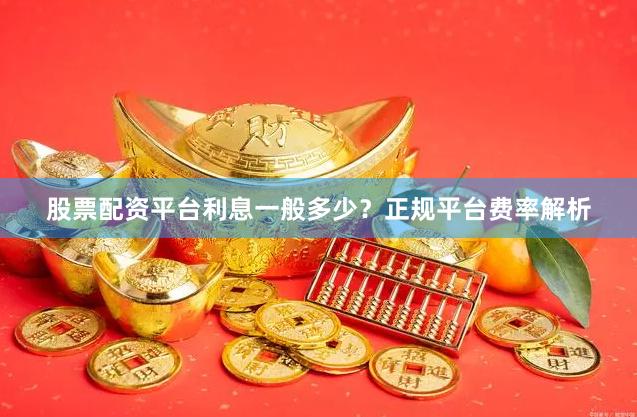 股票配资平台利息一般多少？正规平台费率解析