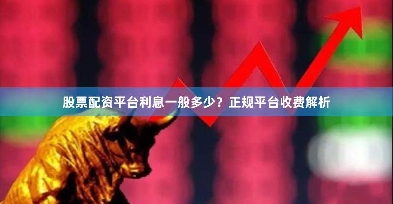 股票配资平台利息一般多少?正规平台收费解析