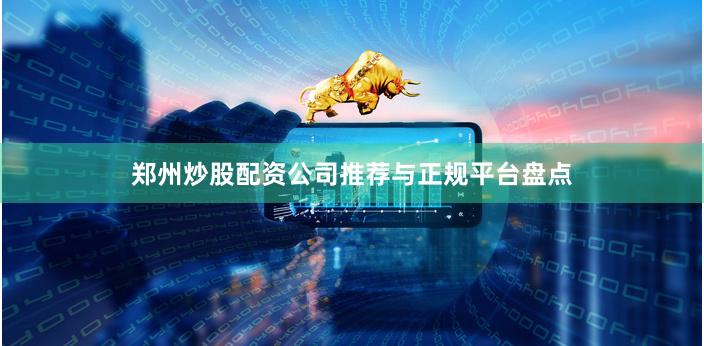 郑州炒股配资公司推荐与正规平台盘点